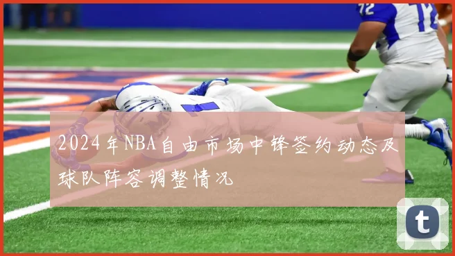 2024年NBA自由市场中锋签约动态及球队阵容调整情况