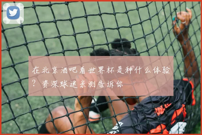 在北京酒吧看世界杯是种什么体验？资深球迷亲测告诉你