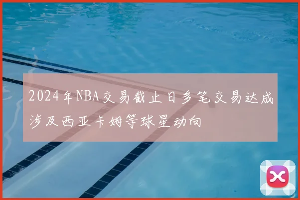 2024年NBA交易截止日多笔交易达成涉及西亚卡姆等球星动向
