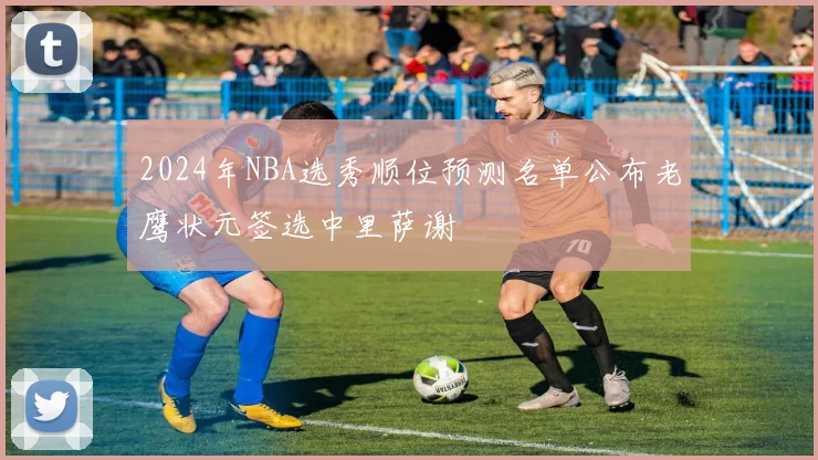 2024年NBA选秀顺位预测名单公布老鹰状元签选中里萨谢