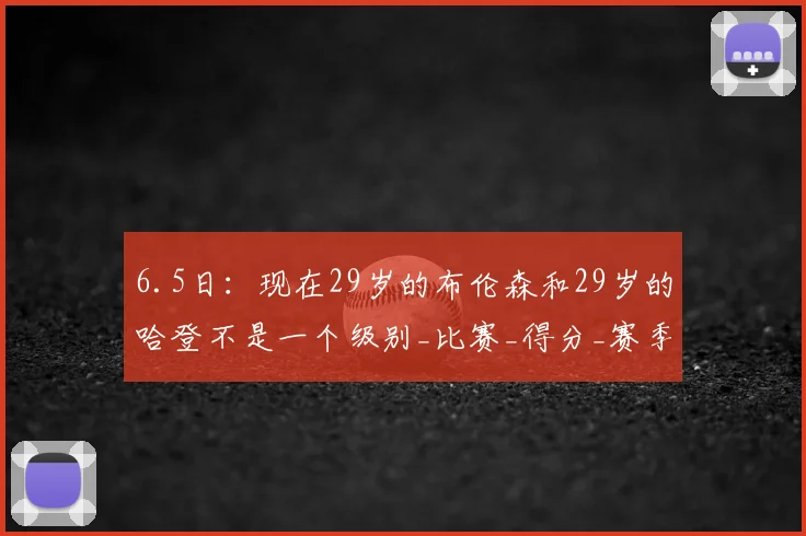 6.5日：现在29岁的布伦森和29岁的哈登不是一个级别_比赛_得分_赛季