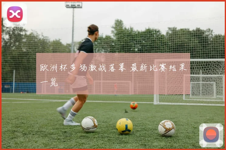 欧洲杯多场激战落幕 最新比赛结果一览