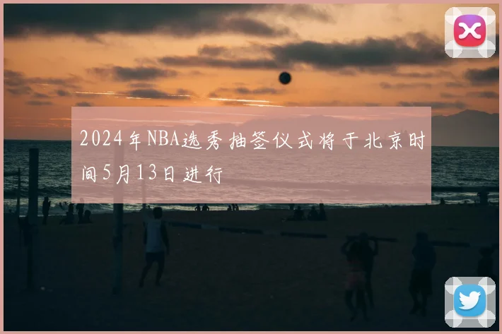 2024年NBA选秀抽签仪式将于北京时间5月13日进行