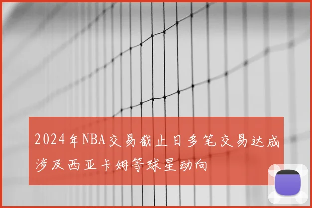 2024年NBA交易截止日多笔交易达成涉及西亚卡姆等球星动向