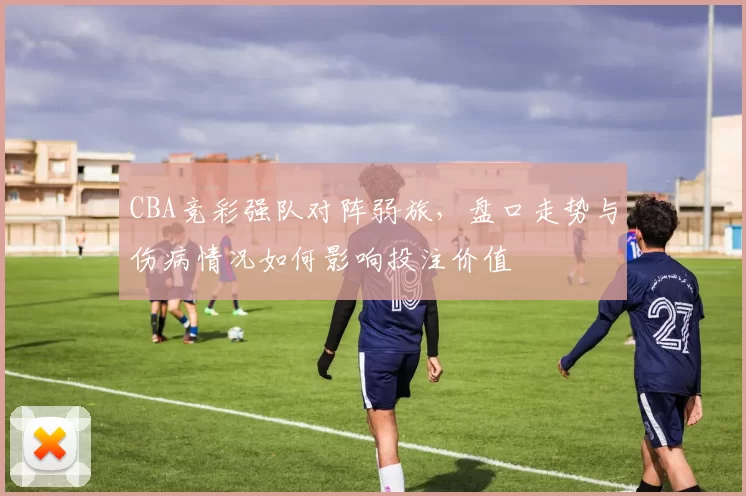 CBA竞彩强队对阵弱旅，盘口走势与伤病情况如何影响投注价值