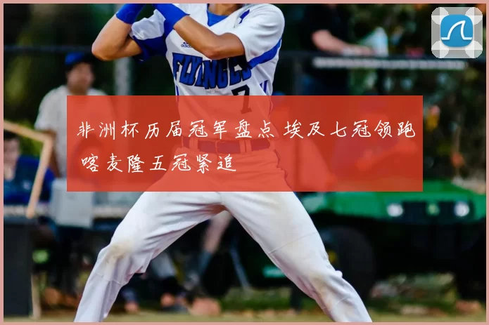 非洲杯历届冠军盘点 埃及七冠领跑 喀麦隆五冠紧追