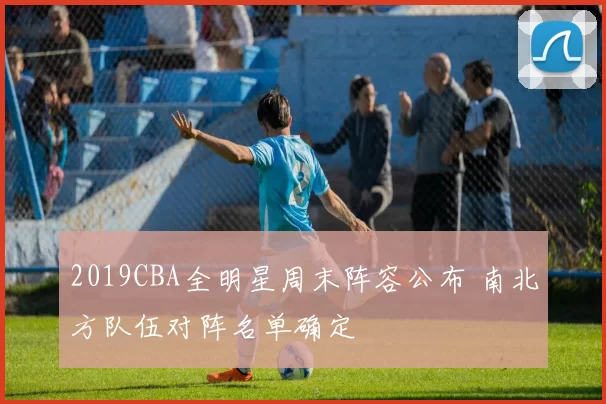 2019CBA全明星周末阵容公布 南北方队伍对阵名单确定