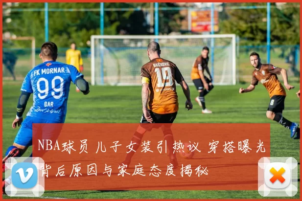 NBA球员儿子女装引热议 穿搭曝光背后原因与家庭态度揭秘