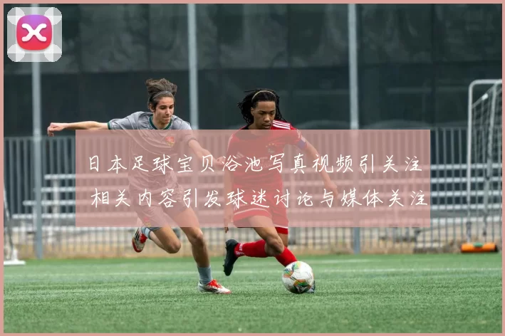 日本足球宝贝浴池写真视频引关注 相关内容引发球迷讨论与媒体关注