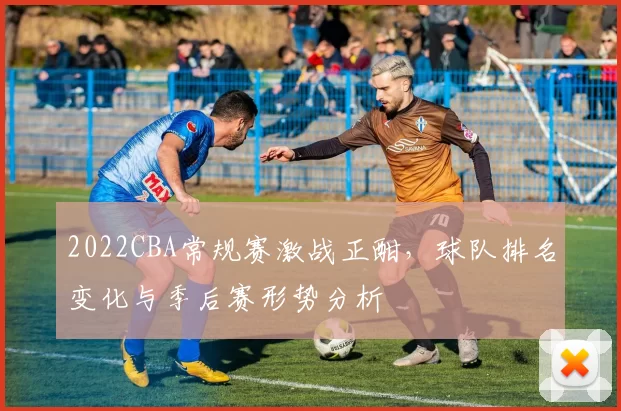 2022CBA常规赛激战正酣，球队排名变化与季后赛形势分析