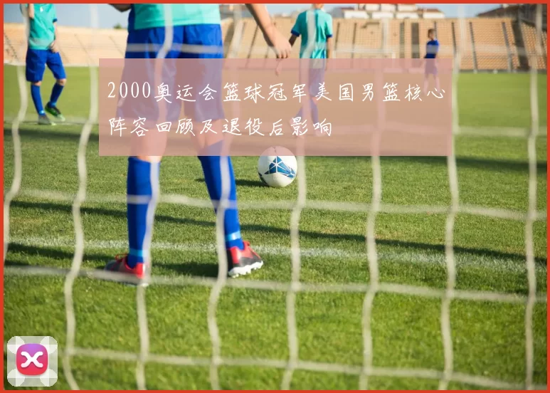 2000奥运会篮球冠军美国男篮核心阵容回顾及退役后影响