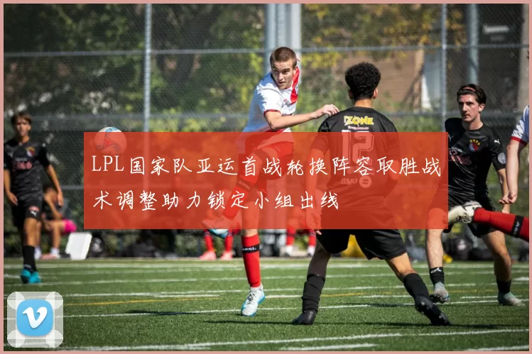 LPL国家队亚运首战轮换阵容取胜战术调整助力锁定小组出线