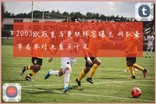 2003欧冠皇马曼联阵容曝光 两队豪华名单对决看点十足