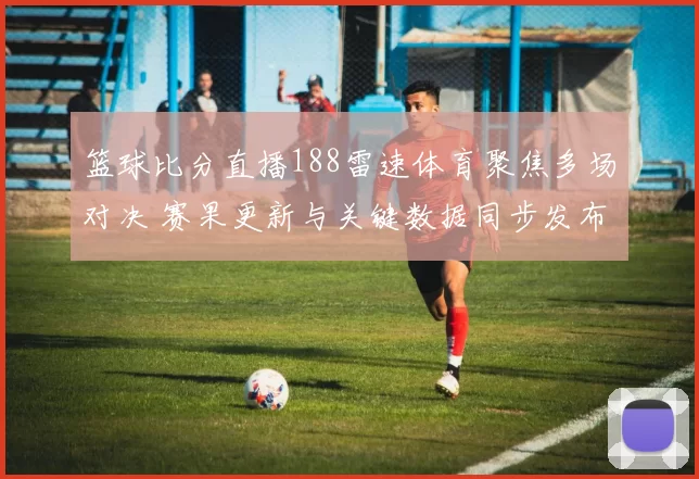 篮球比分直播188雷速体育聚焦多场对决 赛果更新与关键数据同步发布