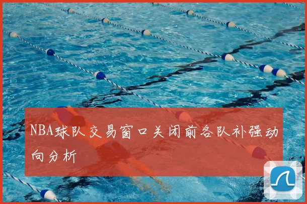 NBA球队交易窗口关闭前各队补强动向分析