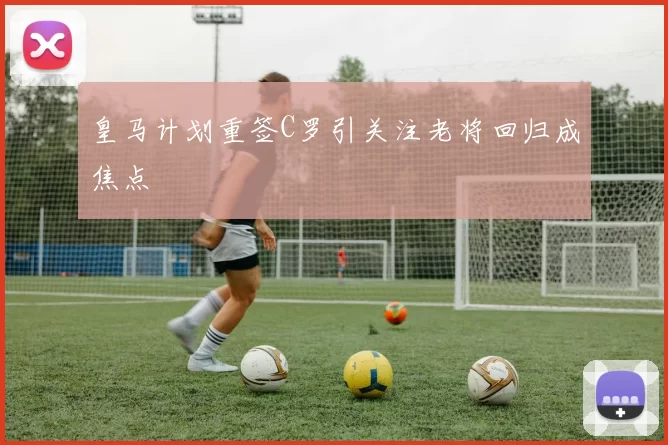 皇马计划重签C罗引关注老将回归成焦点