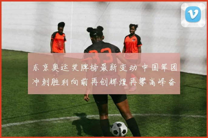 东京奥运奖牌榜最新变动 中国军团冲刺胜利向前再创辉煌再攀高峰奋勇