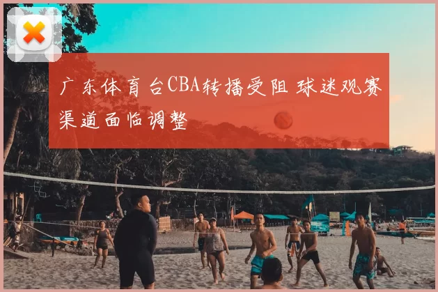 广东体育台CBA转播受阻 球迷观赛渠道面临调整