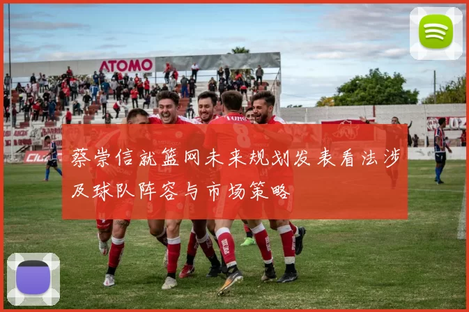 蔡崇信就篮网未来规划发表看法涉及球队阵容与市场策略