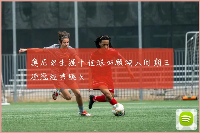 奥尼尔生涯十佳球回顾湖人时期三连冠经典镜头