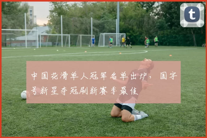 中国花滑单人冠军名单出炉，国字号新星夺冠刷新赛季最佳