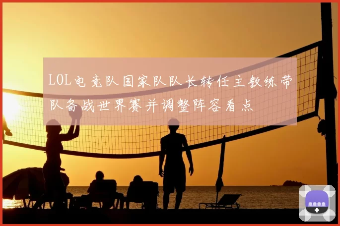 LOL电竞队国家队队长转任主教练带队备战世界赛并调整阵容看点