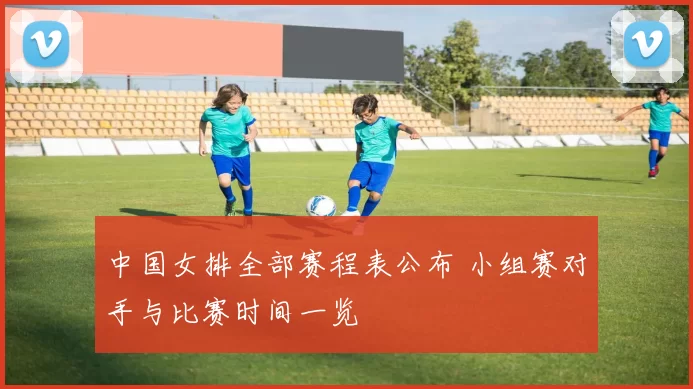 中国女排全部赛程表公布 小组赛对手与比赛时间一览