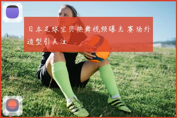 日本足球宝贝热舞视频曝光 赛场外造型引关注