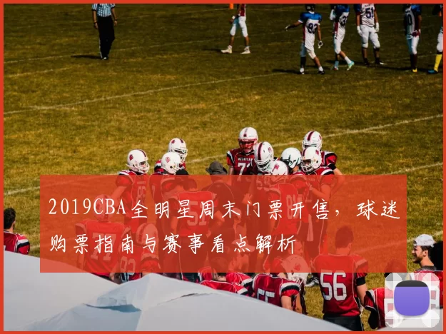 2019CBA全明星周末门票开售，球迷购票指南与赛事看点解析