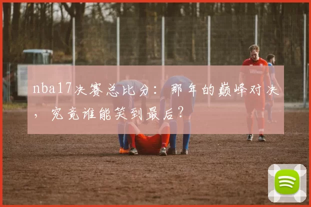 nba17决赛总比分：那年的巅峰对决，究竟谁能笑到最后？