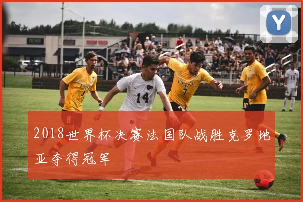 2018世界杯决赛法国队战胜克罗地亚夺得冠军