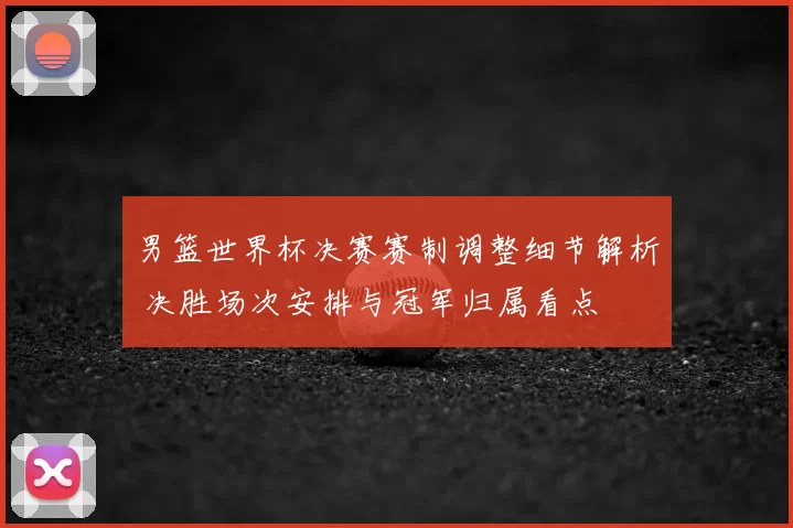 男篮世界杯决赛赛制调整细节解析 决胜场次安排与冠军归属看点