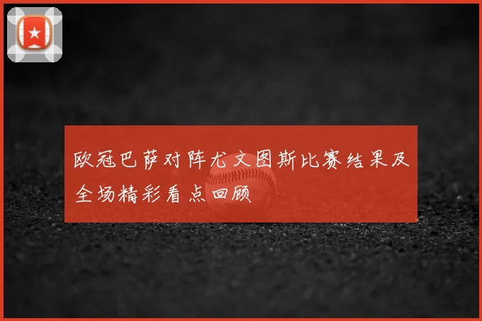 欧冠巴萨对阵尤文图斯比赛结果及全场精彩看点回顾