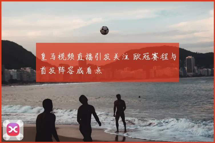 皇马视频直播引发关注 欧冠赛程与首发阵容成看点