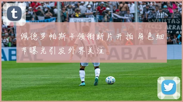 佩德罗帕斯卡领衔新片开拍 角色细节曝光引发外界关注