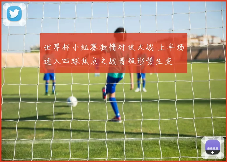 世界杯小组赛激情对攻大战 上半场连入四球焦点之战晋级形势生变