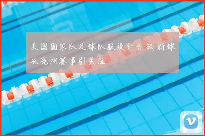 美国国家队足球队服设计升级 新球衣亮相赛事引关注