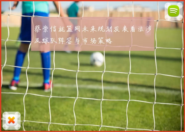 蔡崇信就篮网未来规划发表看法涉及球队阵容与市场策略