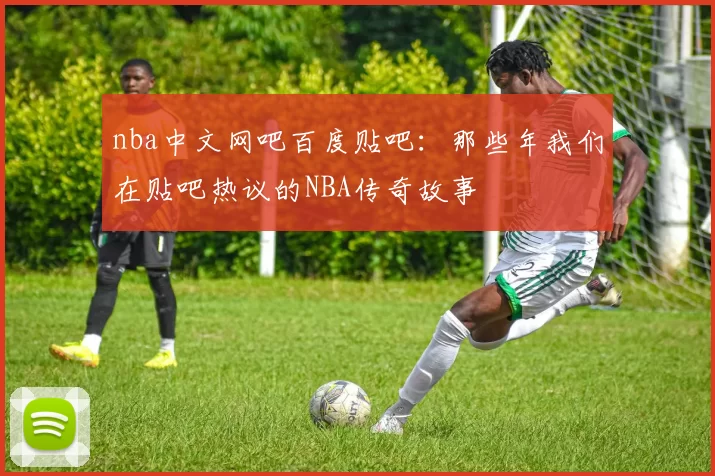 nba中文网吧百度贴吧：那些年我们在贴吧热议的NBA传奇故事