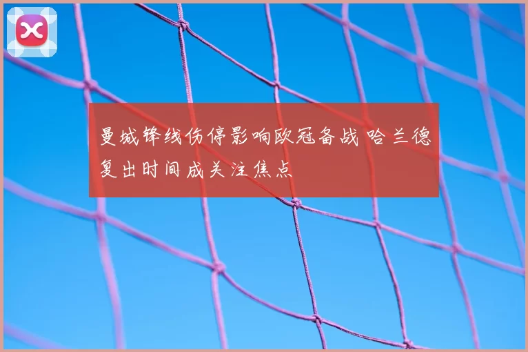曼城锋线伤停影响欧冠备战 哈兰德复出时间成关注焦点