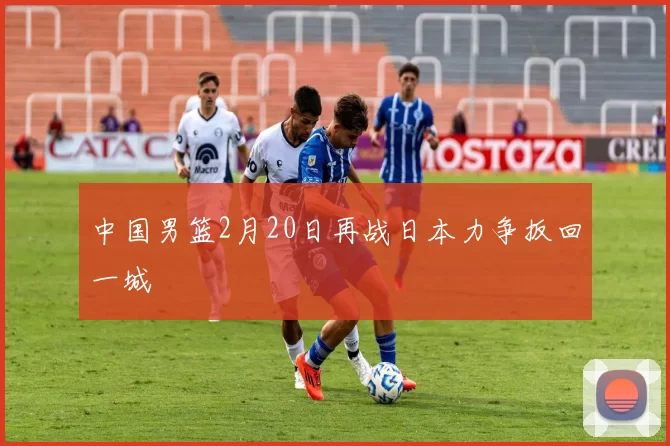 中国男篮2月20日再战日本力争扳回一城