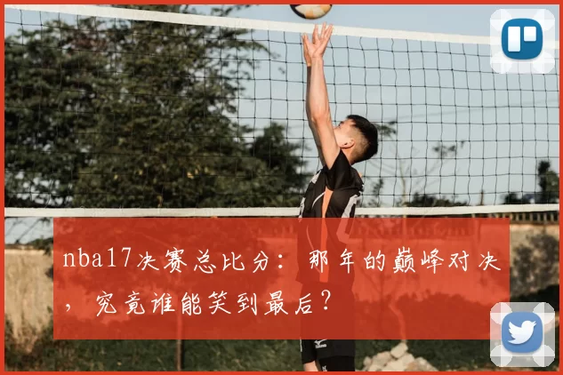 nba17决赛总比分：那年的巅峰对决，究竟谁能笑到最后？