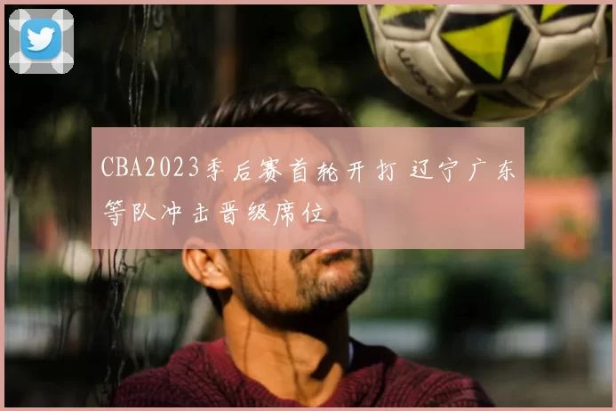 CBA2023季后赛首轮开打 辽宁广东等队冲击晋级席位