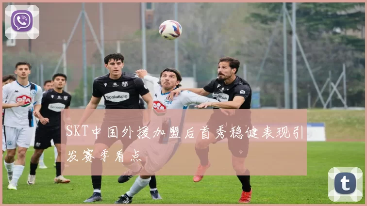 SKT中国外援加盟后首秀稳健表现引发赛季看点