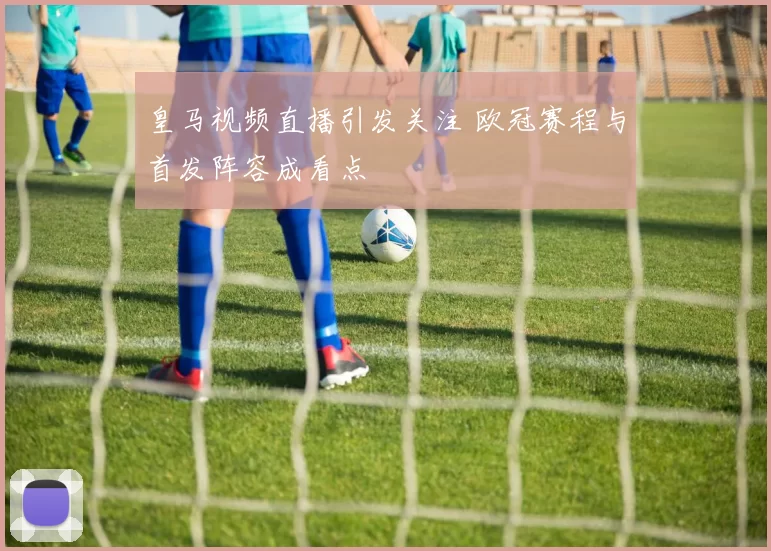 皇马视频直播引发关注 欧冠赛程与首发阵容成看点