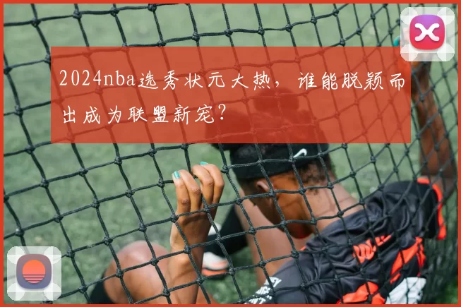 2024nba选秀状元大热,谁能脱颖而出成为联盟新宠?