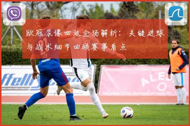 欧冠录像回放全场解析:关键进球与战术细节回顾赛事看点