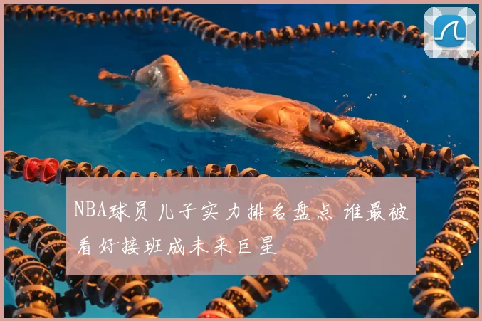NBA球员儿子实力排名盘点 谁最被看好接班成未来巨星