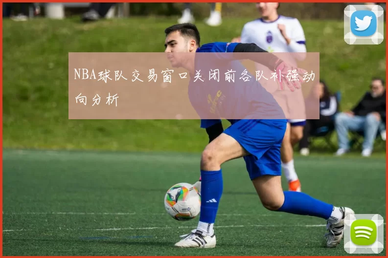 NBA球队交易窗口关闭前各队补强动向分析