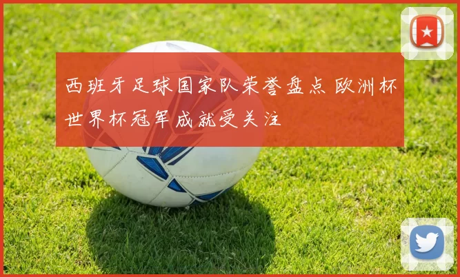 西班牙足球国家队荣誉盘点 欧洲杯世界杯冠军成就受关注
